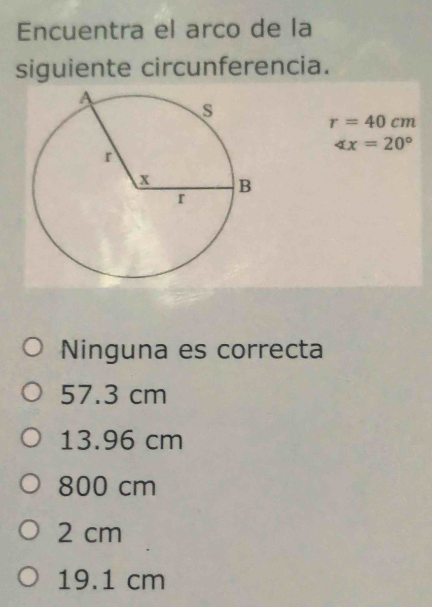 Encuentra el arco de la
siguiente circunferencia.
r=40cm
∠ x=20°
Ninguna es correcta
57.3 cm
13.96 cm
800 cm
2 cm
19.1 cm