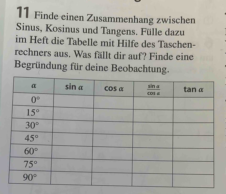 Finde einen Zusammenhang zwischen
Sinus, Kosinus und Tangens. Fülle dazu
im Heft die Tabelle mit Hilfe des Taschen-
rechners aus. Was fällt dir auf? Finde eine
Begründung für deine Beobachtung.