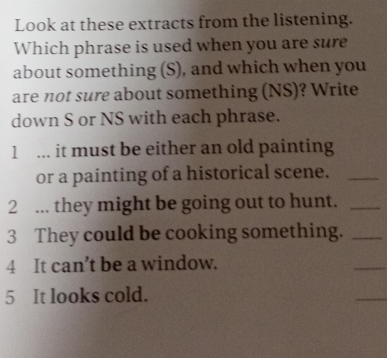 Look at these extracts from the listening. 
Which phrase is used when you are sure 
about something (S), and which when you 
are not sure about something (NS)? Write 
down S or NS with each phrase. 
1 ... it must be either an old painting 
or a painting of a historical scene._ 
2 ... they might be going out to hunt._ 
3 They could be cooking something._ 
4 It can’t be a window. 
_ 
5 It looks cold. 
_