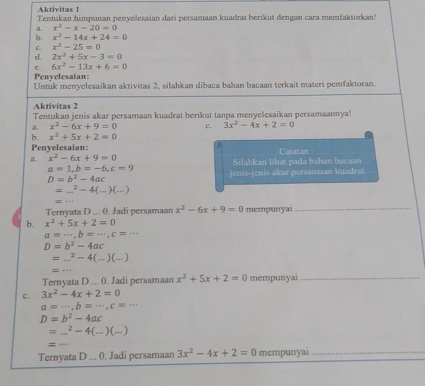 Aktivitas 1
Tentukan himpunan penyelesaian dari persamaan kuadrat berikut dengan cara memfaktorkan!
a. x^2-x-20=0
b. x^2-14x+24=0
c. x^2-25=0
d. 2x^2+5x-3=0
e. 6x^2-13x+6=0
Penyelesaian:
Untuk menyelesaikan aktivitas 2, silahkan dibaca bahan bacaan terkait materi pemfaktoran.
Aktivitas 2
Tentukan jenis akar persamaan kuadrat berikut tanpa menyelesaikan persamaannya!
a. x^2-6x+9=0 c. 3x^2-4x+2=0
b. x^2+5x+2=0
Penyelesaian:
a. x^2-6x+9=0 Catatan :_
Silahkan lihat pada bahan bacaan
a=1,b=-6,c=9
jenis-jenis akar persamaan kuadrat.
D=b^2-4ac
=...^2-4(...)(...)
= …
Ternyata D ... 0. Jadi persamaan x^2-6x+9=0 mempunyai_
b. x^2+5x+2=0
a=·s ,b=·s ,c=·s
D=b^2-4ac
=...^2-4(...)(...)
= …
Ternyata D ... 0. Jadi persamaan x^2+5x+2=0 mempunyai_
c. 3x^2-4x+2=0
a=·s ,b=·s ,c=·s
D=b^2-4ac
=...^2-4(...)(...)
=·s
Ternyata D ... 0. Jadi persamaan 3x^2-4x+2=0 mempunyai_