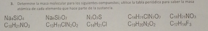 Determine la masa molecular para los siguientes compuestos; utilice la tabla periódica para saber la masa 
atómica de cada elemento que hace parte de la sustancia.
Na_4SiO_4 Na_6Si_2O_7 N_3O_2S C_14H_21CIN_2O_2 C_18H_21NO_3
C_18H_21NO_3 C_13H_11CIN_2O_2 C_14H_21Cl C_19H_20N_2O_2C_17H_14F_3