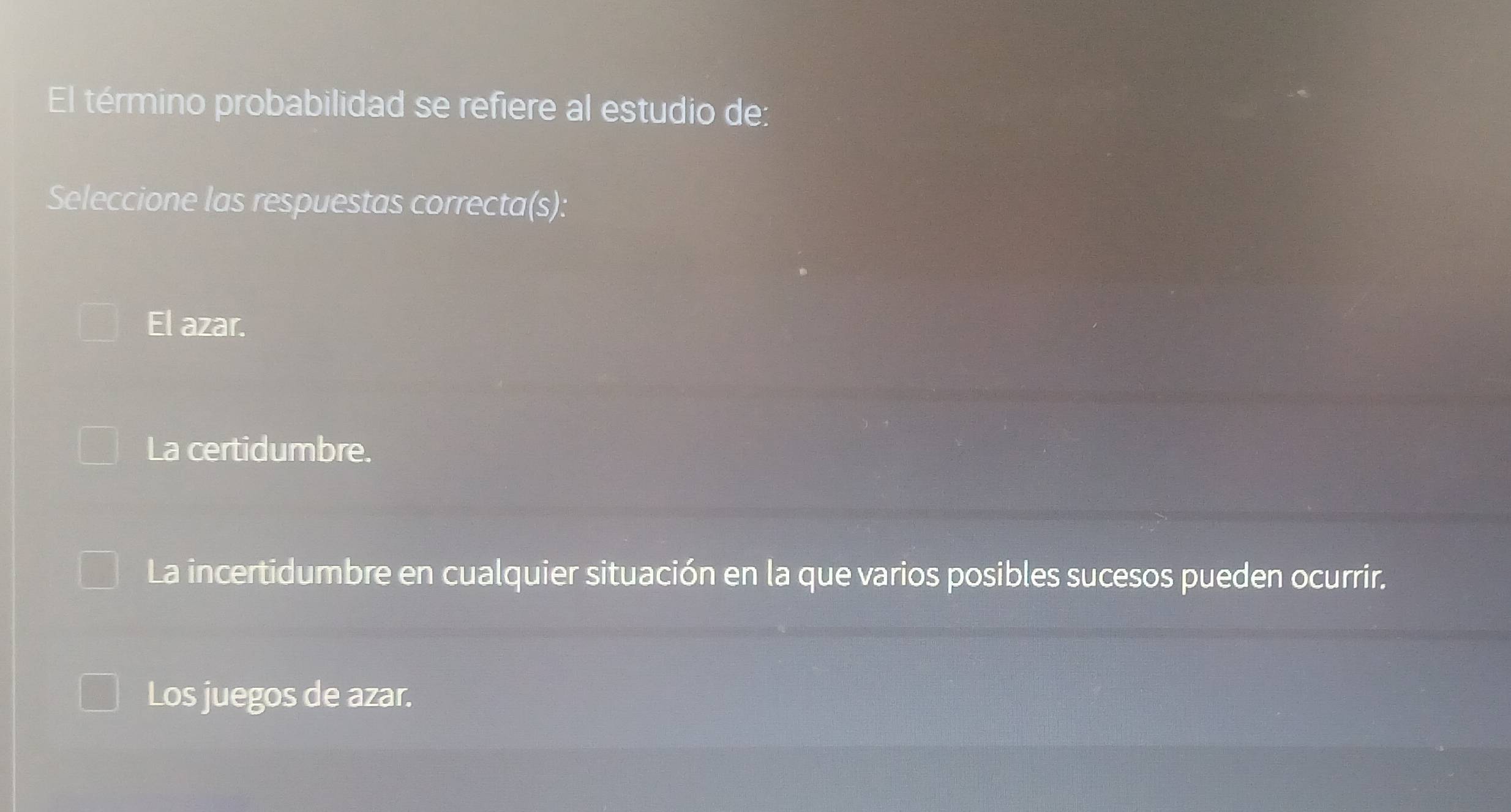 El término probabilidad se refiere al estudio de:
Seleccione las respuestas correcta(s):
Ell azar.
La certidumbre.
La incertidumbre en cualquier situación en la que varios posibles sucesos pueden ocurrir.
Los juegos de azar.