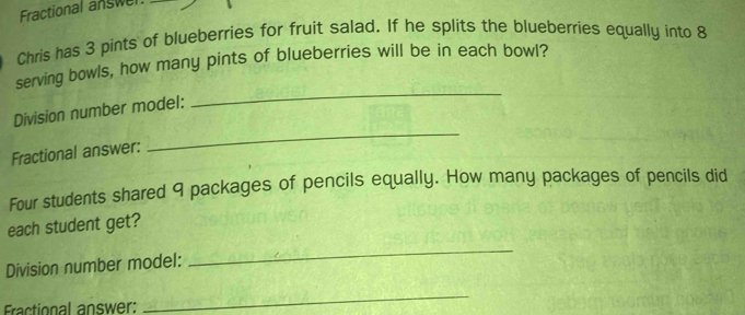 Fractional answel 
Chris has 3 pints of blueberries for fruit salad. If he splits the blueberries equally into 8
serving bowls, how many pints of blueberries will be in each bowl? 
Division number model: 
_ 
Fractional answer: 
_ 
Four students shared 9 packages of pencils equally. How many packages of pencils did 
each student get? 
Division number model: 
_ 
EFractional answer: 
_