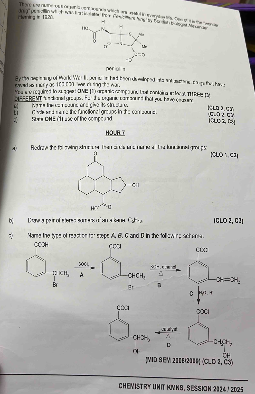 There are numerous organic compounds which are useful in everyday life. One of it is the "wonder
Fleming in 1928.
drug' penicillin which was first isolated from Penicillcottish biologist Alexander
penicillin
By the beginning of World War II, penicillin had been developed into antibacterial drugs that have
saved as many as 100,000 lives during the war.
You are required to suggest ONE (1) organic compound that contains at least THREE (3)
DIFFERENT functional groups. For the organic compound that you have chosen;
a) Name the compound and give its structure.
(CLO 2, C3)
b) Circle and name the functional groups in the compound.
(CLO 2, C3)
c) State ONE (1) use of the compound.
(CLO 2, C3)
HOUR 7
a) Redraw the following structure, then circle and name all the functional groups:
(CLO 1, C2)
b) Draw a pair of stereoisomers of an alkene, C_5H_10. (CLO2,C3)
c) Name the type of reaction for steps A, B, C and D in the following scheme:
COCI
COCI
SOCl_2
KOH, ethanol
A
CHCH_3
CH=CH_2
Br B
C H_2O,H^+
COCI
COCI
catalyst
CHCH_3
D
-CH_2CH_2
OH
OH
(MID SEM 2008/2009) (C;LO2 2 1
CHEMISTRY UNIT KMNS, SESSION 2024 / 2025