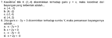 diceminkan terhadap gars y=x maka koordinat dari 
7. Koordinal tilik K(2,-4) bayangan yang terbentuk adalah...
a. (-4,-2)
b. (4,-2)
C. (-2,4)
d. (-4,2)
x-2y=3 dicerminkan terhadap sumbu Y, maka persamaan bayangannya
8. Jika garis adalah ...
-x-2y=3
b. x+2y=3
C. -x-2y=-3
d. -x+2y=-3