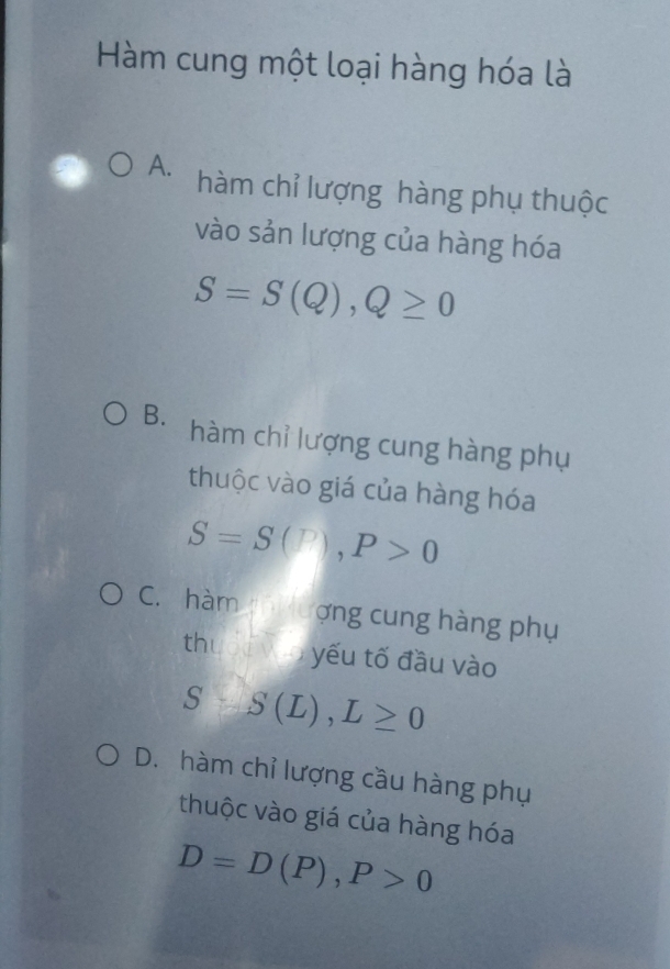 Hàm cung một loại hàng hóa là
A. hàm chỉ lượng hàng phụ thuộc
vào sản lượng của hàng hóa
S=S(Q), Q≥ 0
B. hàm chỉ lượng cung hàng phụ
thuộc vào giá của hàng hóa
S=S(P), P>0
C. hàm ượng cung hàng phụ
th lốc vào yếu tố đầu vào
S-S(L), L≥ 0
D. hàm chỉ lượng cầu hàng phụ
thuộc vào giá của hàng hóa
D=D(P), P>0