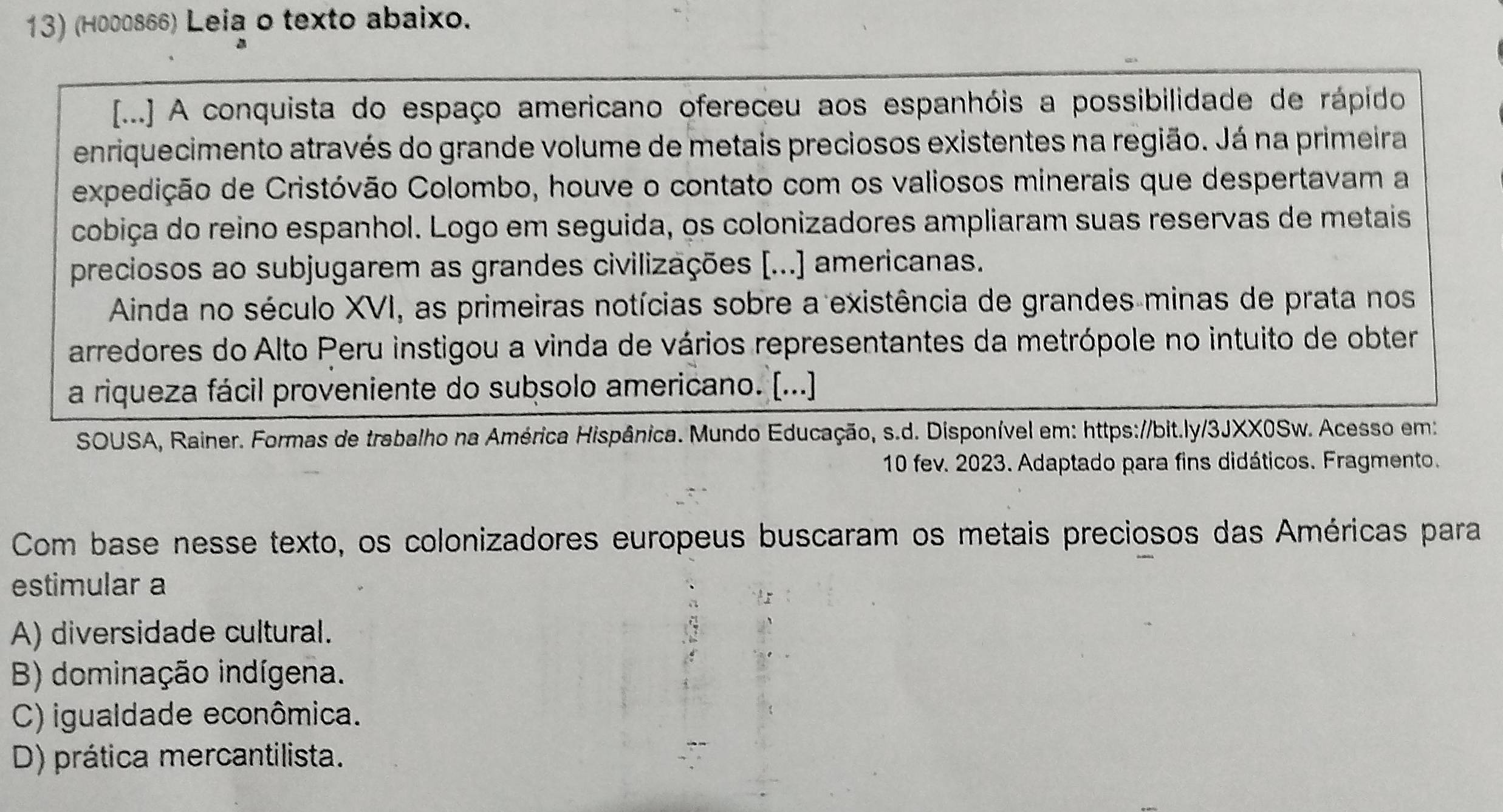 (H000866) Leia o texto abaixo.
[...] A conquista do espaço americano ofereceu aos espanhóis a possibilidade de rápido
enriquecimento através do grande volume de metais preciosos existentes na região. Já na primeira
expedição de Cristóvão Colombo, houve o contato com os valiosos minerais que despertavam a
cobiça do reino espanhol. Logo em seguida, os colonizadores ampliaram suas reservas de metais
preciosos ao subjugarem as grandes civilizações [...] americanas.
Ainda no século XVI, as primeiras notícias sobre a existência de grandes minas de prata nos
arredores do Alto Peru instigou a vinda de vários representantes da metrópole no intuito de obter
a riqueza fácil proveniente do subsolo americano. [...]
SOUSA, Rainer. Formas de trabalho na América Hispânica. Mundo Educação, s.d. Disponível em: https://bit.ly/3JXX0Sw. Acesso em:
10 fev. 2023. Adaptado para fins didáticos. Fragmento.
Com base nesse texto, os colonizadores europeus buscaram os metais preciosos das Américas para
estimular a
A) diversidade cultural.
B) dominação indígena.
C) igualdade econômica.
D) prática mercantilista.