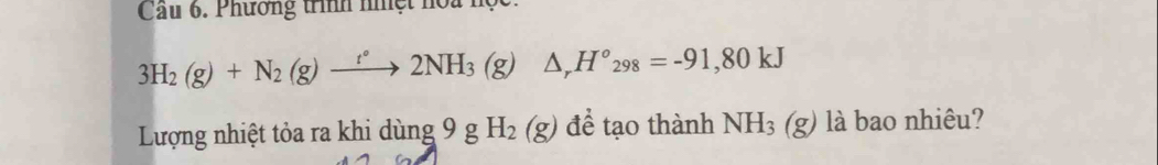 Cầu 6. Phương trình nhệt hoa học.
3H_2(g)+N_2(g)xrightarrow t°2NH_3(g)△ _rH°_298=-91,80kJ
Lượng nhiệt tỏa ra khi dùng 9 g H_2(g) để tạo thành NH_3(g ) là bao nhiêu?