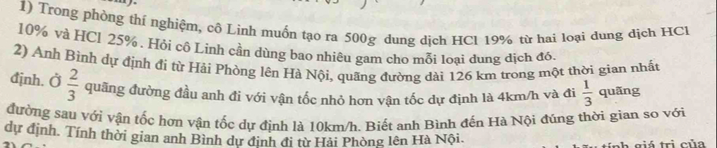 Trong phòng thí nghiệm, cô Lình muốn tạo ra 500g dung dịch HCl 19% từ hai loại dung dịch HCl
10% và HCl 25%. Hỏi cô Linh cần dùng bao nhiêu gam cho mỗi loại dung dịch đó. 
2) Anh Bình dự định đi từ Hải Phòng lên Hà Nội, quãng đường dài 126 km trong một thời gian nhất 
định. Ở  2/3  quãng đường đầu anh đi với vận tốc nhỏ hơn vận tốc dự định là 4km/h và đi  1/3  quãng 
đường sau với vận tốc hơn vận tốc dự định là 10km/h. Biết anh Bình đến Hà Nội đúng thời gian so với 
dự định. Tính thời gian anh Bình dự định đi từ Hải Phòng lên Hà Nội. 
h ciá trị của