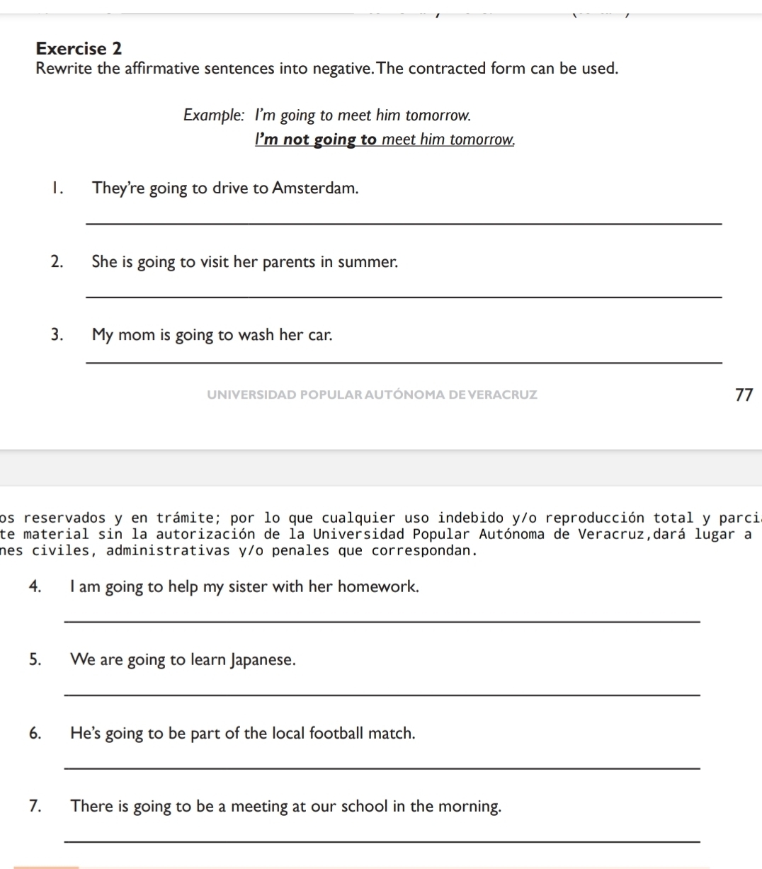 Rewrite the affirmative sentences into negative.The contracted form can be used. 
Example: I'm going to meet him tomorrow. 
I’m not going to meet him tomorrow. 
1. They're going to drive to Amsterdam. 
_ 
2. She is going to visit her parents in summer. 
_ 
3. My mom is going to wash her car. 
_ 
UNIVERSIDAD POPULAR AUTÓNOMA DE VERACRUZ 77 
Los reservados y en trámite; por lo que cualquier uso indebido y/o reproducción total y parci 
te material sin la autorización de la Universidad Popular Autónoma de Veracruz,dará lugar a 
nes civiles, administrativas y/o penales que correspondan. 
4. I am going to help my sister with her homework. 
_ 
5. We are going to learn Japanese. 
_ 
6. He's going to be part of the local football match. 
_ 
7. There is going to be a meeting at our school in the morning. 
_