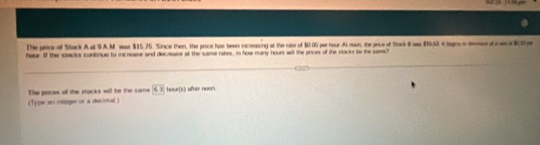 The pece of Stock A at 9 A.M. was $15.75. Since then, the price has been increasing at the rate of $0.05 per hour Al noon, the pace of Stock 8 was $15.5) it legr e lese t e h 
hour. If the stecks contnue to increase and decrease at the same rates, in how marry hours will the onces of the stocks be the sams? 
The pices of the stocks will be the same 63 hour (s) after noon. 
(Type sn integer or a decimal.)