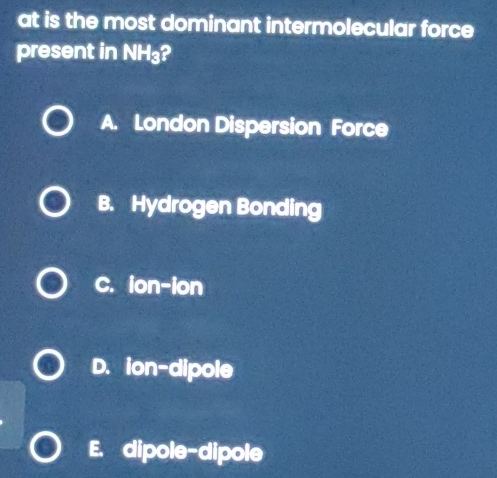 at is the most dominant intermolecular force
present in NH₃?
A. London Dispersion Force
B. Hydrogen Bonding
C. ion-ion
D. ion-dipole
E. dipole-dipole