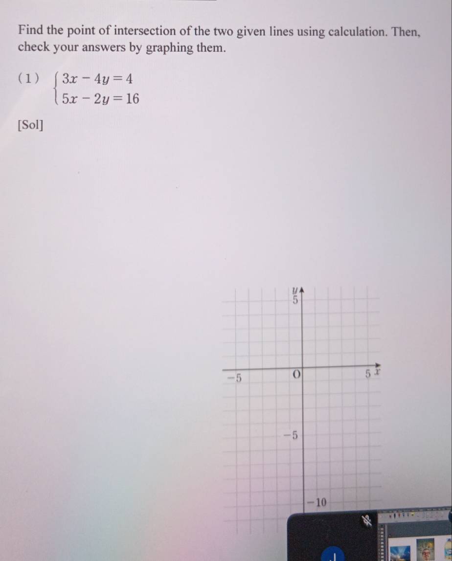 Find the point of intersection of the two given lines using calculation. Then, 
check your answers by graphing them. 
(1) beginarrayl 3x-4y=4 5x-2y=16endarray.
[Sol]