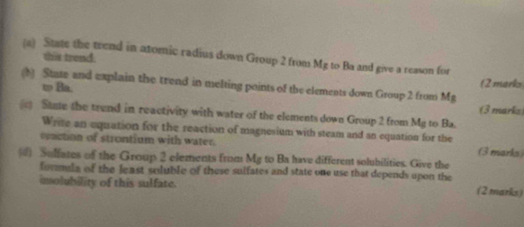 a State the trend in atomic radius down Group 2 from Mg to Ba and give a reason for 
this trend. 
(b) State and explain the trend in melting points of the elements down Group 2 from Mg (2 marks 
to Ba. 
(3 marks 
Same the trend in reactivity with water of the elements down Group 2 from Mg to Ba. 
Wrire an equation for the reaction of magnesium with steam and an equation for the 
reaction of strontium with water. (3 marks) 
() Sulfates of the Group 2 elements from Mg to Ba have different solubilities. Give the 
formula of the least soluble of these sulfates and state one use that depends upon the 
imolubility of this sulfate. (2 marks)