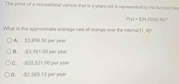 The price of a recreational vehicle that is x years old is represented by the function bel
P(x)=$34,050(0.86)^x
What is the approximate average rate of change over the interval [1,9]
A. $3,804.50 per year
B. -$3,161.00 per year
C. -$20,521.00 per year
D. -$2,565.13 per year