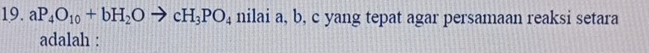aP_4O_10+bH_2Oto cH_3PO_4 nilai a, b, c yang tepat agar persamaan reaksi setara 
adalah :
