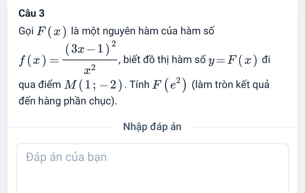 Gọi F(x) là một nguyên hàm của hàm số
f(x)=frac (3x-1)^2x^2 , biết đồ thị hàm số y=F(x) đi 
qua điểm M(1;-2). Tính F(e^2) (làm tròn kết quả 
đến hàng phần chục). 
Nhập đáp án 
Đáp án của bạn