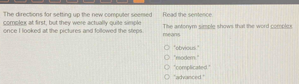 The directions for setting up the new computer seemed Read the sentence
complex at first, but they were actually quite simple
once I looked at the pictures and followed the steps. means The antonym simple shows that the word complex
"obvious."
"modern."
"complicated."
"advanced."