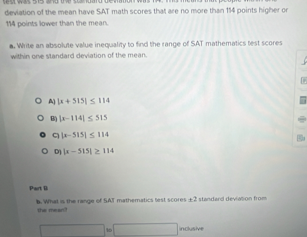 test was 515 and the standard dey 
deviation of the mean have SAT math scores that are no more than 114 points higher or
114 points lower than the mean.
a. Write an absolute value inequality to find the range of SAT mathematics test scores
within one standard deviation of the mean.
A) |x+515|≤ 114
B) |x-114|≤ 515
C) |x-515|≤ 114
D) |x-515|≥ 114
Part B
b. What is the range of SAT mathematics test scores ± 2 standard deviation from
the mean?
□ 10□ inclusive