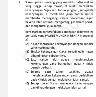 X merupakan seorang yang memiliki nafsu makan
yang tinggi. Setiap makan, X selalu merasakan
kekenyangan. Sejak satu tahun yang lalu, setiap kali
kekenyangan, X melakukan jalan santai untuk
membantu merangsang sistem pencernaan agar
bekerja lebih optimal, mengurangi gas dalam perut,
dan mengontrol gula darah.
Berdasarkan paragraf di atas, manakah di bawah ini
peristiwa yang PALING MUNGKIN BENAR mengenai
X?
(A) X akan merasakan kekenyangan dengan kondisi
yang makin parah.
(B) Tingkat kekenyangan X akan terjadi lebih ringan
dibandingkan sebelumnya.
(C) Satu tahun lalu, upaya menghilangkan
kekenyangan yang berlebihan pada X tidak
pernah berhasil.
(D) Selama satu tahun terakhir, upaya
menghilangkan kekenyangan yang berlebihan
pada X tidak dengan melakukan jalan santai.
(E) Setiap makan, X akan merasakan kekenyangan
dan diikuti dengan melakukan jalan santai.