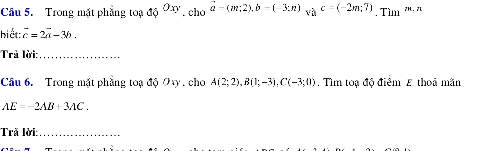 Trong mặt phẳng toạ độ Oxy , cho vector a=(m;2), b=(-3;n) và c=(-2m;7). Tìm m, n 
biết: vector c=2vector a-3b. 
Trả lời:_ 
Câu 6. Trong mặt phẳng toạ độ Oxy , cho A(2;2), B(1;-3), C(-3;0). Tìm toạ độ điểm E thoả mãn
AE=-2AB+3AC. 
Trả lời:_