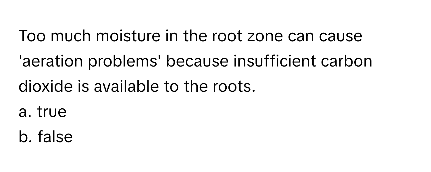 Too much moisture in the root zone can cause 'aeration problems' because insufficient carbon dioxide is available to the roots. 

a. true
b. false