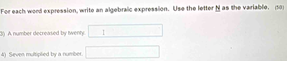 For each word expression, write an algebraic expression. Use the letter N as the variable. (5B) 
3) A number decreased by twenty. □ 
4) Seven multiplied by a number. □