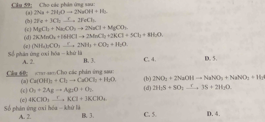 Cho các phản ứng sau:
(a) 2Na+2H_2Oto 2NaOH+H_2. 
(b) 2Fe+3Cl_2xrightarrow t2FeCl_3. 
(c) MgCl_2+Na_2CO_3to 2NaCl+MgCO_3. 
(d) 2KMnO_4+16HClto 2MnCl_2+2KCl+5Cl_2+8H_2O. 
(e) (NH_4)_2CO_3xrightarrow r2NH_3+CO_2+H_2O. 
Số phản ứng oxi hóa - khử là
A. 2. B. 3. C. 4. D. 5.
Câu 60: (ctst-sβt) Cho các phản ứng sau:
(a) Ca(OH)_2+Cl_2to CaOCl_2+H_2O. (b) 2NO_2+2NaOHto NaNO_3+NaNO_2+H_2
(c) O_3+2Agto Ag_2O+O_2. (d) 2H_2S+SO_2xrightarrow t'3S+2H_2O. 
(e) 4KClO_3xrightarrow rIKCl+3KClO_4. 
Số phản ứng oxi hóa - khử là
A. 2. B. 3. C. 5.
D. 4.