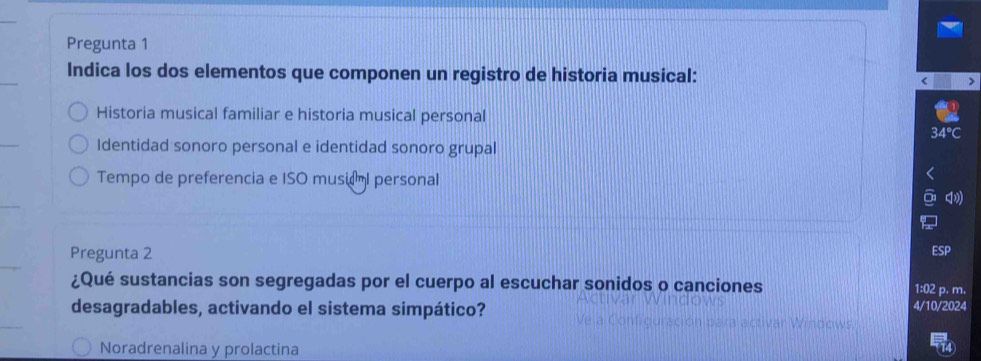 Pregunta 1
Indica los dos elementos que componen un registro de historia musical:
Historia musical familiar e historia musical personal
Identidad sonoro personal e identidad sonoro grupal
Tempo de preferencia e ISO musiaml personal
Pregunta 2
¿Qué sustancias son segregadas por el cuerpo al escuchar sonidos o canciones
1:02 p. m.
desagradables, activando el sistema simpático? 4/10/2024
o w
Noradrenalina y prolactina