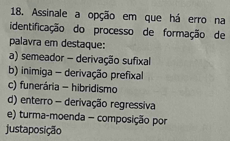 Assinale a opção em que há erro na
identificação do processo de formação de
palavra em destaque:
a) semeador - derivação sufixal
b) inimiga - derivação prefixal
c) funerária - hibridismo
d) enterro - derivação regressiva
e) turma-moenda - composição por
justaposição