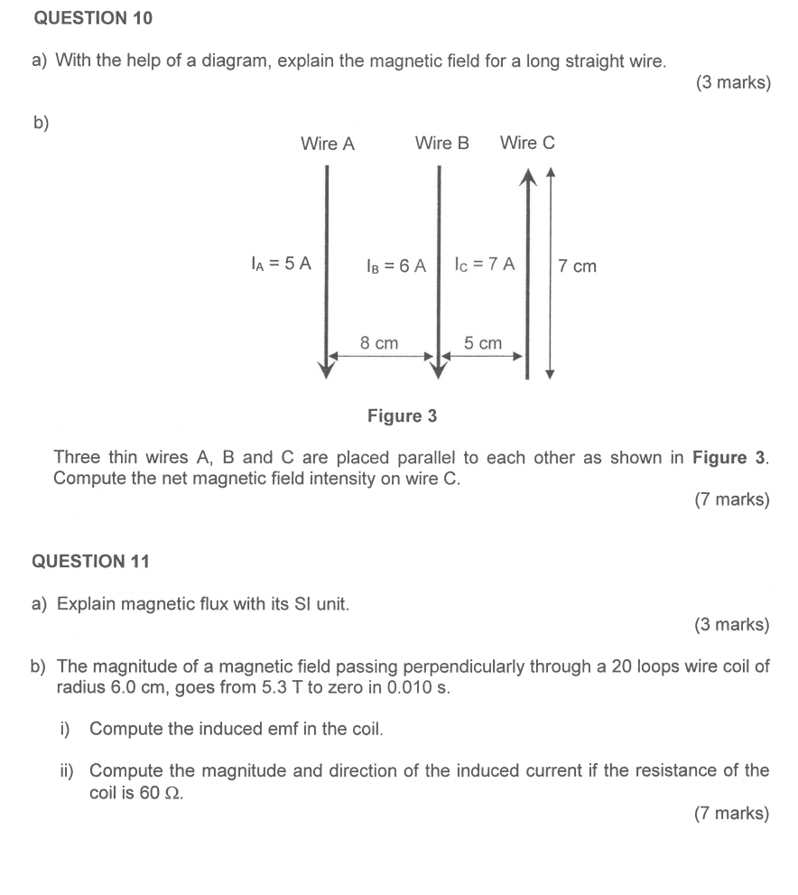 With the help of a diagram, explain the magnetic field for a long straight wire.
(3 marks)
b)
Figure 3
Three thin wires A, B and C are placed parallel to each other as shown in Figure 3.
Compute the net magnetic field intensity on wire C.
(7 marks)
QUESTION 11
a) Explain magnetic flux with its SI unit.
(3 marks)
b) The magnitude of a magnetic field passing perpendicularly through a 20 loops wire coil of
radius 6.0 cm, goes from 5.3 T to zero in 0.010 s.
i) Compute the induced emf in the coil.
ii) Compute the magnitude and direction of the induced current if the resistance of the
coil is 60Ω.
(7 marks)