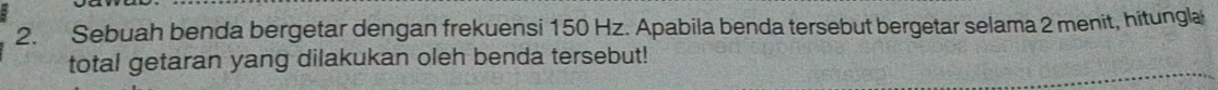 Sebuah benda bergetar dengan frekuensi 150 Hz. Apabila benda tersebut bergetar selama 2 menit, hitungla 
total getaran yang dilakukan oleh benda tersebut!