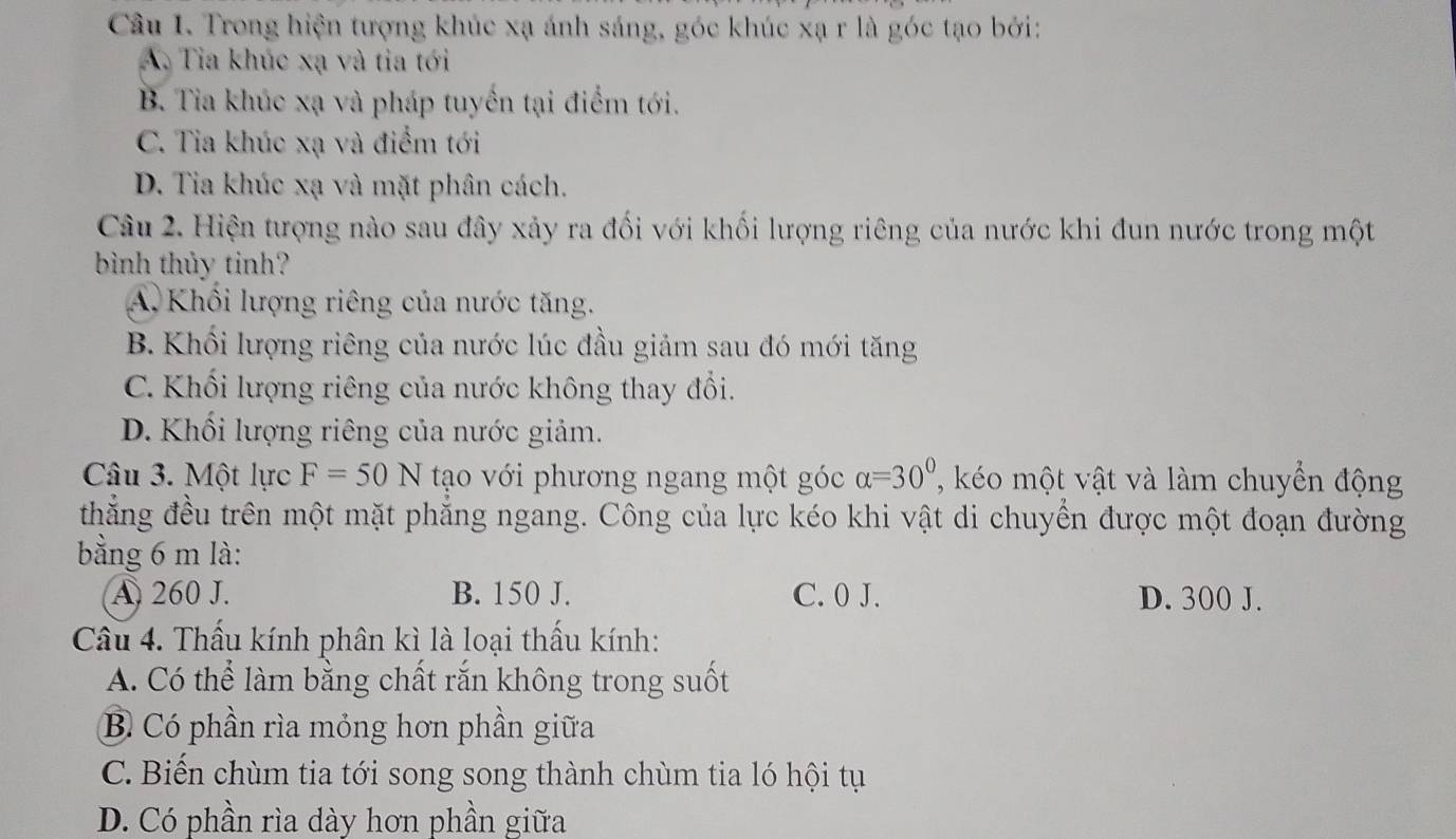 Trong hiện tượng khúc xạ ánh sáng, góc khúc xạ r là góc tạo bởi:
A. Tia khúc xạ và tia tới
B. Tia khúc xạ và pháp tuyển tại điểm tới.
C. Tia khúc xạ và điểm tới
D. Tia khúc xạ và mặt phân cách.
Câu 2. Hiện tượng nào sau đây xảy ra đối với khối lượng riêng của nước khi đun nước trong một
bình thủy tinh?
A. Khối lượng riêng của nước tăng.
B. Khối lượng riêng của nước lúc đầu giảm sau đó mới tăng
C. Khối lượng riêng của nước không thay đổi.
D. Khối lượng riêng của nước giảm.
Câu 3. Một lực F=50N tạo với phương ngang một góc alpha =30° , o một vật và làm chuyển động
thắng đều trên một mặt phăng ngang. Công của lực kéo khi vật di chuyền được một đoạn đường
bằng 6 m là:
A. 260 J. B. 150 J. C. 0 J. D. 300 J.
Câu 4. Thấu kính phân kì là loại thấu kính:
A. Có thể làm bằng chất rắn không trong suốt
B Có phần rìa mỏng hơn phần giữa
C. Biến chùm tia tới song song thành chùm tia ló hội tụ
D. Có phần rìa dày hơn phần giữa