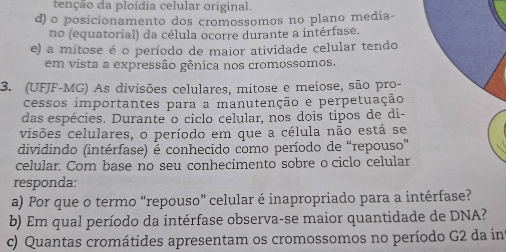 tenção da ploidia celular original.
d) o posicionamento dos cromossomos no plano media-
no (equatorial) da célula ocorre durante a intérfase.
e) a mitose é o período de maior atividade celular tendo
em vista a expressão gênica nos cromossomos.
3. (UFJF-MG) As divisões celulares, mitose e meiose, são pro-
cessos importantes para a manutenção e perpetuação
das espécies. Durante o ciclo celular, nos dois tipos de di-
visões celulares, o período em que a célula não está se
dividindo (intérfase) é conhecido como período de “repouso”
celular. Com base no seu conhecimento sobre o ciclo celular
responda:
a) Por que o termo “repouso” celular é inapropriado para a intérfase?
b) Em qual período da intérfase observa-se maior quantidade de DNA?
c) Quantas cromátides apresentam os cromossomos no período G2 da in