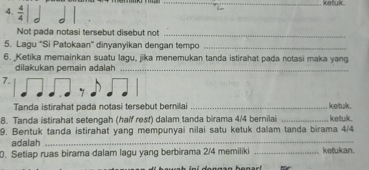 ma 
_ketuk. 
4.  4/4 |
Not pada notasi tersebut disebut not_ 
5. Lagu “Si Patokaan” dinyanyikan dengan tempo_ 
6. Ketika memainkan suatu lagu, jika menemukan tanda istirahat pada notasi maka yang 
dilakukan pemain adalah_ 
7. 
Tanda istirahat pada notasi tersebut bernilai _ketuk. 
8. Tanda istirahat setengah (half rest) dalam tanda birama 4/4 bernilai _ketuk. 
9. Bentuk tanda istirahat yang mempunyai nilai satu ketuk dalam tanda birama 4/4
adalah_ 
0. Setiap ruas birama dalam lagu yang berbirama 2/4 memiliki _ketukan.