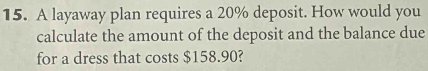 A layaway plan requires a 20% deposit. How would you 
calculate the amount of the deposit and the balance due 
for a dress that costs $158.90?