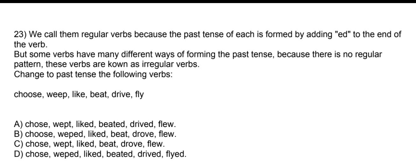 We call them regular verbs because the past tense of each is formed by adding "ed" to the end of
the verb.
But some verbs have many different ways of forming the past tense, because there is no regular
pattern, these verbs are kown as irregular verbs.
Change to past tense the following verbs:
choose, weep, like, beat, drive, fly
A) chose, wept, liked, beated, drived, flew.
B) choose, weped, liked, beat, drove, flew.
C) chose, wept, liked, beat, drove, flew.
D) chose, weped, liked, beated, drived, flyed.