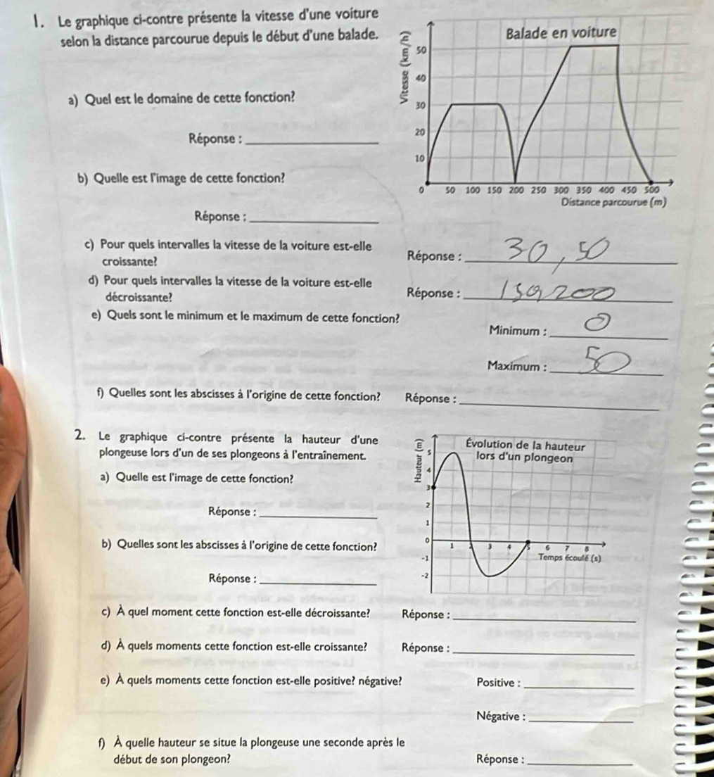 Le graphique ci-contre présente la vitesse d'une voiture 
selon la distance parcourue depuis le début d'une balade. 
a) Quel est le domaine de cette fonction? 
Réponse :_ 
b) Quelle est l'image de cette fonction? 
Réponse ;_ 
c) Pour quels intervalles la vitesse de la voiture est-elle Réponse :_ 
croissante? 
d) Pour quels intervalles la vitesse de la voiture est-elle Réponse :_ 
décroissante? 
e) Quels sont le minimum et le maximum de cette fonction? Minimum : 
_ 
_ 
Maximum : 
_ 
f) Quelles sont les abscisses à l'origine de cette fonction? Réponse : 
2. Le graphique ci-contre présente la hauteur d'une 
plongeuse lors d'un de ses plongeons à l'entraînement. 
a) Quelle est l'image de cette fonction? 
Réponse :_ 
b) Quelles sont les abscisses à l'origine de cette fonction? 
Réponse :_ 
c) À quel moment cette fonction est-elle décroissante? Réponse :_ 
d) À quels moments cette fonction est-elle croissante? Réponse :_ 
e) À quels moments cette fonction est-elle positive? négative? Positive :_ 
Négative :_ 
f) À quelle hauteur se situe la plongeuse une seconde après le 
début de son plongeon? Réponse :_