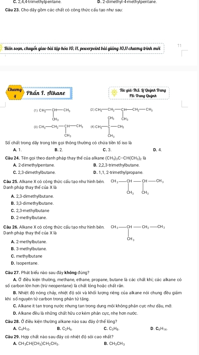 C. 2,4,4-trimethylpentane. D. 2-dimethyl-4-methylpentane.
Câu 23. Cho dãy gồm các chất có công thức cấu tạo như sau:
* Biên soạn, chuyển giao bài tập hóa 10, 11, powerpoint bài giảng 10,11 chương trình mới 11
Chương Phần I. Alkane
Tác giả: ThS. Lệ Quỳnh Trang
4 PB: Trang Quỳnh
(1) beginarrayr CH_3-CH-CH_3 CH_3endarray (2 ) CH_3-CH_2-CH-CH_2-CH_3
(3) beginarrayr CH_3-CH_2-CH-CH_3 CH_3endarray (4) CH_3=frac (∈t _i=1)^(CH_3)CH_3CH_3
Số chất trong dãy trong tên gọi thông thường có chứa tiền tố iso là
A. 1. B. 2. C. 3. D. 4.
Câu 24. Tên gọi theo danh pháp thay thế của alkane (CH_3)_3C-CH(CH_3)_2 là
A. 2-dimethylpentane. B. 2,2,3-trimethylbutane.
C. 2,3-dimethyl butane. D. 1,1, 2-trimethylpropane
Câu 25. Alkane X có công thức cấu tao như hình bên.
Danh pháp thay thế của X là CH_3-CH_ CH-CH_3CH_3
A. 2,3-dimethylbutane.
B. 3,3-dimethylbutane.
C. 2,3-methylbutane
D. 2-methylbutane.
Câu 26. Alkane X có công thức cấu tạo như hình bên.
Danh pháp thay thế của X là beginarrayr CH_3-CH-CH_2-CH_3 CH_3endarray
A. 2-methylbutane.
B. 3-methylbutane.
C. methylbutane
D. Isopentane.
Câu 27. Phát biểu nào sau đây không đúng?
A. Ở điều kiện thường, methane, ethane, propane, butane là các chất khí; các alkane có
số carbon lớn hơn (trừ neopentane) là chất lỏng hoặc chất rần.
B. Nhiệt độ nóng chảy, nhiệt độ sôi và khối lượng riêng của alkane nói chung đều giảm
khi số nguyên tử carbon trong phân tử tăng.
C. Alkane ít tan trong nước nhưng tan trong dung môi không phân cực như dầu, mỡ.
D. Alkane đều là những chất hữu cơ kém phân cực, nhẹ hơn nước.
Câu 28. Ở điều kiện thường alkane nào sau đây ở thể lỏng?
A. C_4H_10. B. C_2H_6. C. C_3H_8. C_6H_14.
Câu 29. Hợp chất nào sau đây có nhiệt độ sôi cao nhất?
A. CH_3CH(CH_3)CH_2CH_3. B. CH_3CH_3