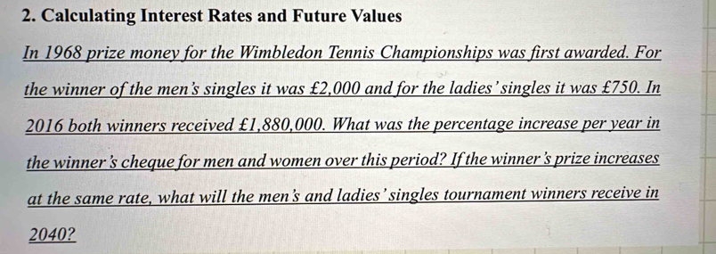 Calculating Interest Rates and Future Values 
In 1968 prize money for the Wimbledon Tennis Championships was first awarded. For 
the winner of the men's singles it was £2,000 and for the ladies’singles it was £750. In 
2016 both winners received £1,880,000. What was the percentage increase per year in 
the winner's cheque for men and women over this period? If the winner 's prize increases 
at the same rate, what will the men's and ladies’ singles tournament winners receive in
2040?