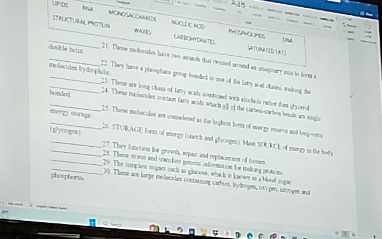 Aab 
LIPIDS RNA MONOSACCHARIDE NUCLLIC ACID 

s S 
PHOSPHOLPIDS 
_STRUCTURAL PROTEIN WAXES CARBOHYDRATES SATLIRATED FATS 
Cila 
double helix 
_21. These molecules have two strands that twisted around an imaginary aus to form a 
molecules tydrophilic 
__22. They have a phosphats group bonded to one of the farry scid chains, making the 
bonded 
23. These are long chain of farty acids combined with alcohols rather than glycerol 
_ 24. These molecules contam farry acida which all of the carbon-carbon bonds ara sngls 
energy storage 
_25. These molecules are consadered as the lighest form of energy reserve and long-term 
(glycogen) 
_ 26. STORAGE form of energy (starch and glycogen). Main SOURCE of energy in the body 
_27. They function for growth, repair and replacement of tissues. 
28. These stores and transfors genetic information for making proteins 
_29. The sumplest sugars such as glucose, which is known as a blood sugar 
phosphorus 
30. These are large molecules containing carbon, bydrogen, 0xy gen, nirogen and 
_ tepet Led taes