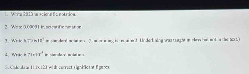 Write 2023 in scientific notation. 
2. Write 0.00091 in scientific notation. 
3. Write 6.710* 10^5 in standard notation. (Underlining is required! Underlining was taught in class but not in the text.) 
4. Write 6.71* 10^(-5) in standard notation. 
5. Calculate 111* 123 with correct significant figures.