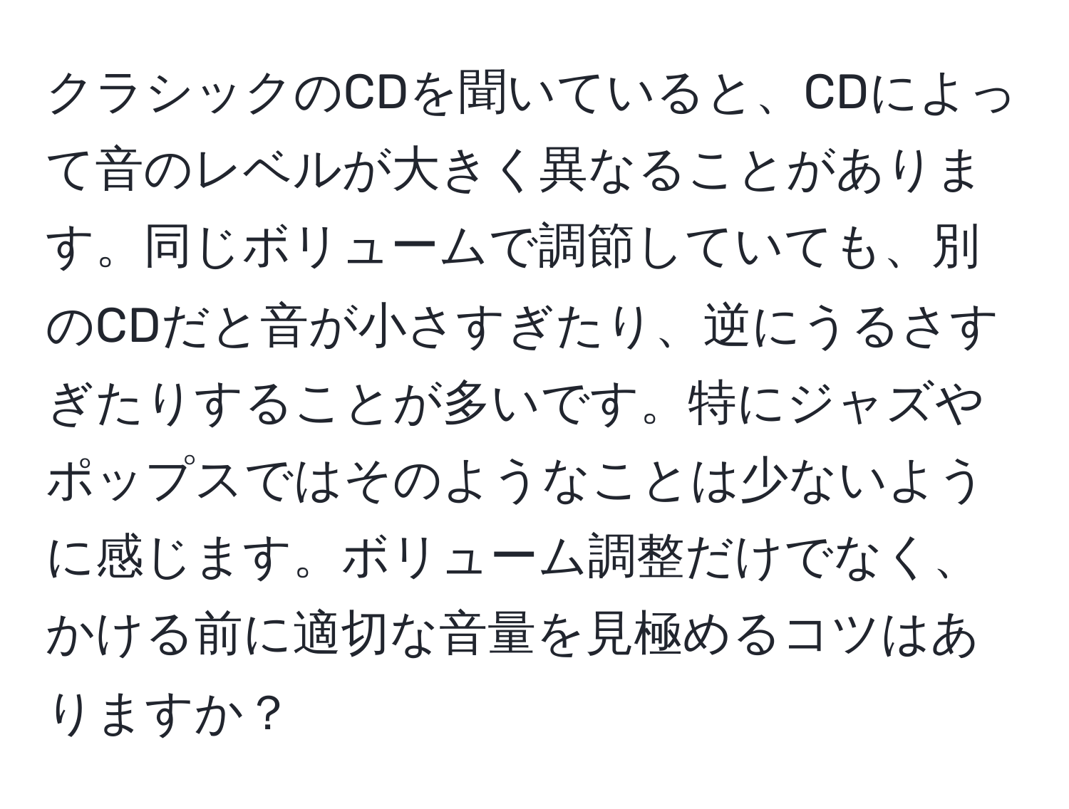 クラシックのCDを聞いていると、CDによって音のレベルが大きく異なることがあります。同じボリュームで調節していても、別のCDだと音が小さすぎたり、逆にうるさすぎたりすることが多いです。特にジャズやポップスではそのようなことは少ないように感じます。ボリューム調整だけでなく、かける前に適切な音量を見極めるコツはありますか？