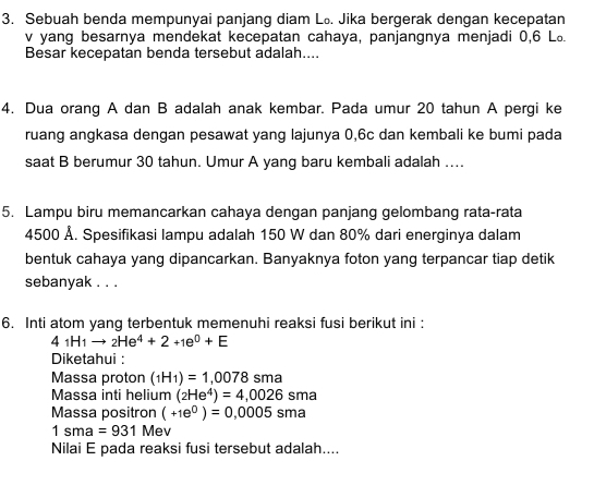 Sebuah benda mempunyai panjang diam L₀. Jika bergerak dengan kecepatan
v yang besarnya mendekat kecepatan cahaya, panjangnya menjadi 0, 6 L 
Besar kecepatan benda tersebut adalah.... 
4. Dua orang A dan B adalah anak kembar. Pada umur 20 tahun A pergi ke 
ruang angkasa dengan pesawat yang lajunya 0, 6c dan kembali ke bumi pada 
saat B berumur 30 tahun. Umur A yang baru kembali adalah .... 
5. Lampu biru memancarkan cahaya dengan panjang gelombang rata-rata
4500 Å. Spesifikasi lampu adalah 150 W dan 80% dari energinya dalam 
bentuk cahaya yang dipancarkan. Banyaknya foton yang terpancar tiap detik 
sebanyak . . . 
6. Inti atom yang terbentuk memenuhi reaksi fusi berikut ini :
4_1H_1to _2He^4+2+1e^0+E
Diketahui : 
Massa proton (_1H_1)=1,0078sma
Massa inti helium (_2He^4)=4,0026sma
Massa positron (+1e^0)=0,0005sma
1sma=931 Mev 
Nilai E pada reaksi fusi tersebut adalah....