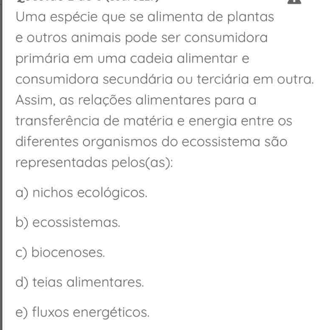 Uma espécie que se alimenta de plantas
e outros animais pode ser consumidora
primária em uma cadeia alimentar e
consumidora secundária ou terciária em outra.
Assim, as relações alimentares para a
transferência de matéria e energia entre os
diferentes organismos do ecossistema são
representadas pelos(as):
a) nichos ecológicos.
b) ecossistemas.
c) biocenoses.
d) teias alimentares.
e) fluxos energéticos.