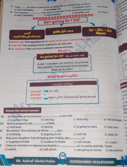 They _Lbe able to attend the wedding due to a scheduling conflict . c) probably won't d) à and b
a) won't probably b) probably will

face some challenges in the upcoming quarter. c) probably wit d) a and b 
18 The company a) won't probably b) will probably
◆*◆*************◆◆◆◆ “
be+ going to + inf
gbly 2 2949
● Watch out! That speeding car (is about to hit you/ is going to hit you.]
I Look out! The careless driver is going to run into you.
I Be cautious! That car is on a collision course with you.
äl s ilo
be going to+ inf Ne> go aob SlalS
A plan / a decision / an intention /as planned
Have decided / have planned/ have intended
Made up my mind /
äolo ägè cuS| y
Lo cur e às
planned to + inf
Mni znk
decided
z) wi
intended that + µ β +[am/is/are] going to+inf
ar. "
2) 15
Hp a
a) f
Choose the correct answer: SMv
o 
19 He has made up his mind; he _a new flat c) shall buy d) will be bought Du
a) is going to buy b) will buy
20 Hala is pregnant, she _a baby.
a
a) will have b) having c) is going to have d) may have
21 Be careful! The reckless car driver _you.
a
a) is hitting b) is going to hit c) will hit d) shall hit
22 Stop your daughter from dropping your mobile, she_ .it.
a) is going to break b) is about to break c) will break d) a and b
3 I have an intention to improve my English. I _on a course with Mr. Tarek.
a) enroll b) will enroll c) am going to enroll d) am enrolling
168
Mr. Ashraf Abdel-Halim 01225049262-01143749300