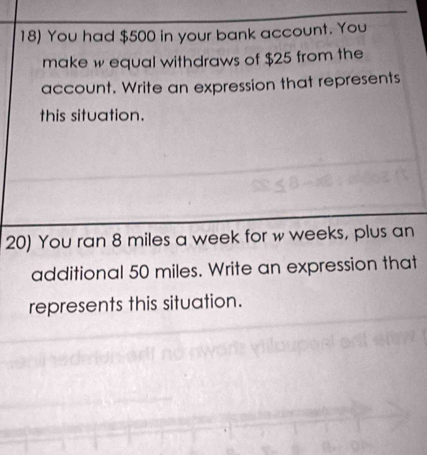 You had $500 in your bank account. You 
make w equal withdraws of $25 from the 
account. Write an expression that represents 
this situation. 
20) You ran 8 miles a week for w weeks, plus an 
additional 50 miles. Write an expression that 
represents this situation.