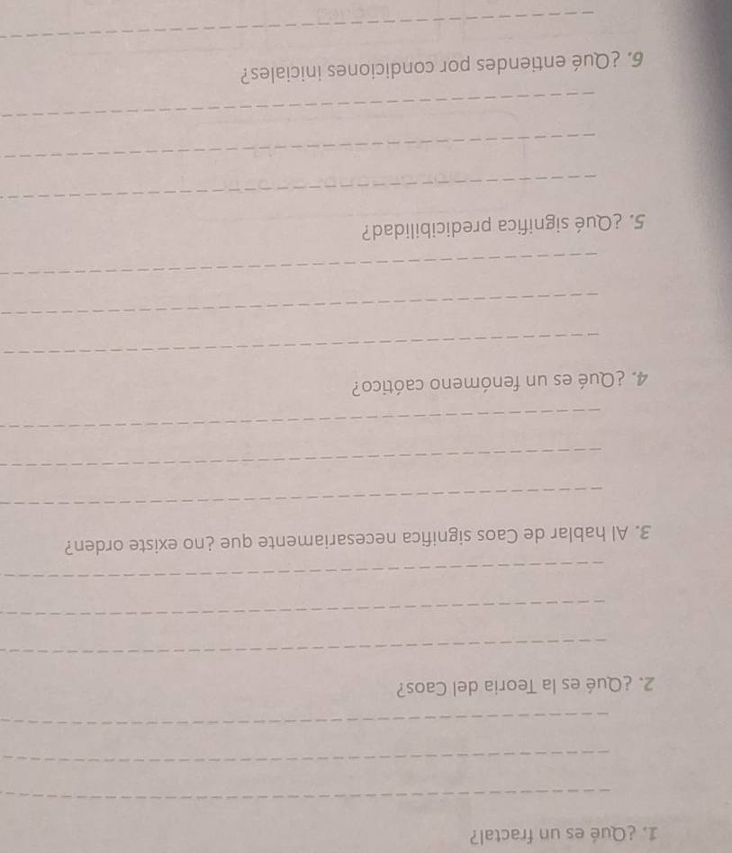 ¿Qué es un fractal? 
_ 
_ 
_ 
2. ¿Qué es la Teoria del Caos? 
_ 
_ 
_ 
3. Al hablar de Caos significa necesariamente que ¿no existe orden? 
_ 
_ 
_ 
4. ¿Qué es un fenómeno caótico? 
_ 
_ 
_ 
5. ¿Qué significa predicibilidad? 
_ 
_ 
_ 
6. ¿Qué entiendes por condiciones iniciales? 
_