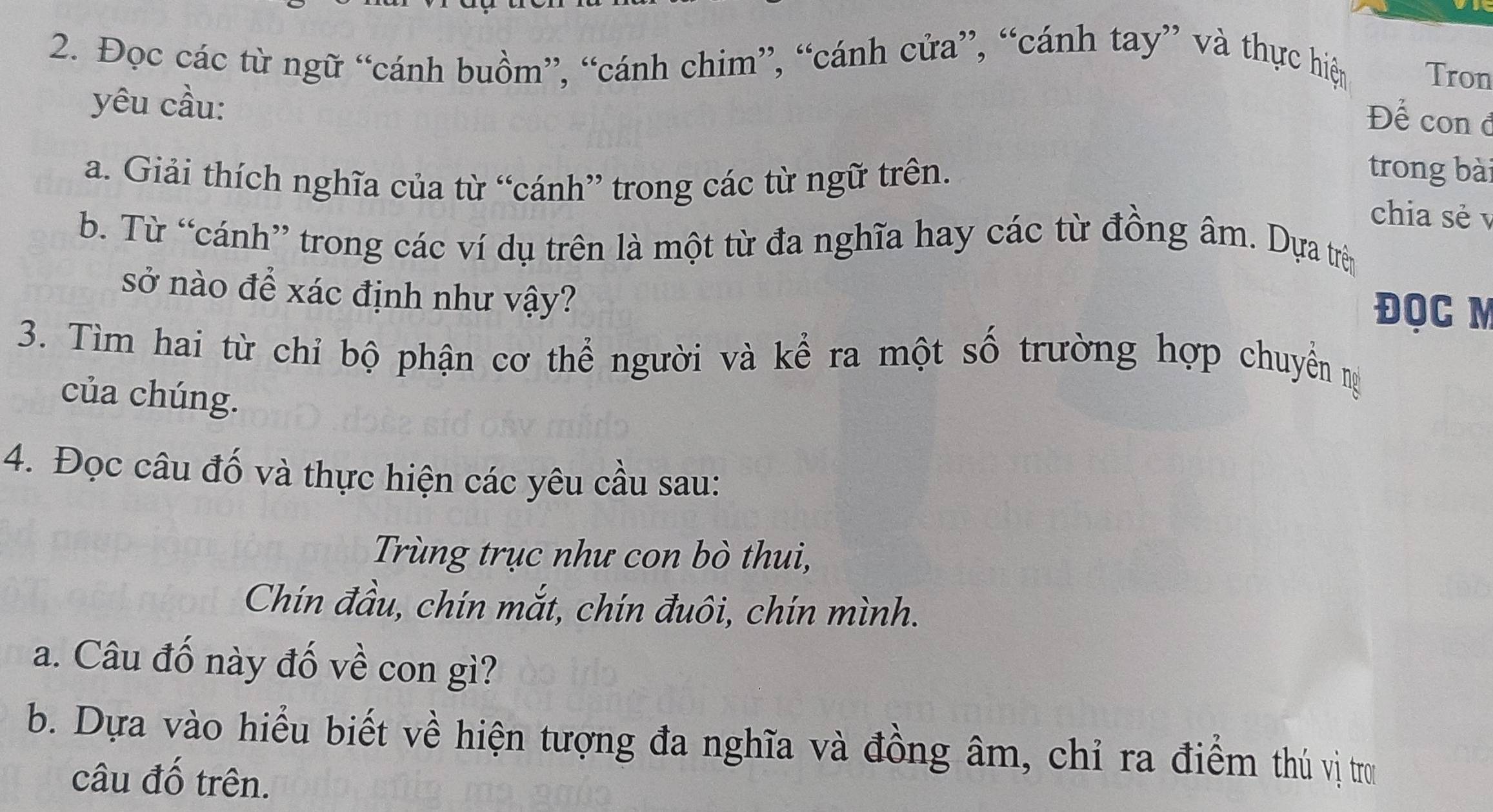 Đọc các từ ngữ “cánh buồm”, “cánh chim”, “cánh cửa”, “cánh tay” và thực hiệm 
Tron 
yêu cầu: 
Để con đ 
a. Giải thích nghĩa của từ “cánh” trong các từ ngữ trên. 
trong bài 
chia sẻ v 
b. Từ “cánh” trong các ví dụ trên là một từ đa nghĩa hay các từ đồng âm. Dựa trên 
sở nào để xác định như vậy? 
ĐQC M
3. Tìm hai từ chỉ bộ phận cơ thể người và kể ra một số trường hợp chuyển m
của chúng. 
4. Đọc câu đố và thực hiện các yêu cầu sau: 
Trùng trục như con bò thui, 
Chín đầu, chín mắt, chín đuôi, chín mình. 
a. Câu đố này đố về con gì? 
b. Dựa vào hiểu biết về hiện tượng đa nghĩa và đồng âm, chỉ ra điểm thủ vị tro 
câu đố trên.