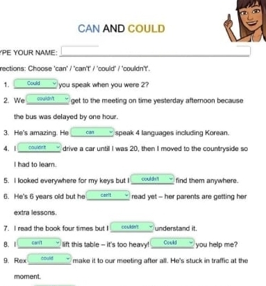 CAN AND COULD 
YPE YOUR NAME: 
rections: Choose 'can' / 'can't' / 'could" / 'couldn't'. 
1. Could v you speak when you were 2? 
2. We co uldn't get to the meeting on time yesterday afternoon because 
the bus was delayed by one hour. 
3. He's amazing. He can speak 4 languages including Korean. 
4. 1 couldn't drive a car until I was 20, then I moved to the countryside so 
I had to learn. 
5. I llooked everywhere for my keys but I couldn't find them anywhere. 
6. He's 6 years old but he can't read yet - her parents are getting her 
extra lessons. 
7. I read the book four times but I couldn't understand it. 
8. 1 can lift this table - it's too heavy! Could you help me? 
9. Rex could make it to our meeting after all. He's stuck in traffic at the 
moment.